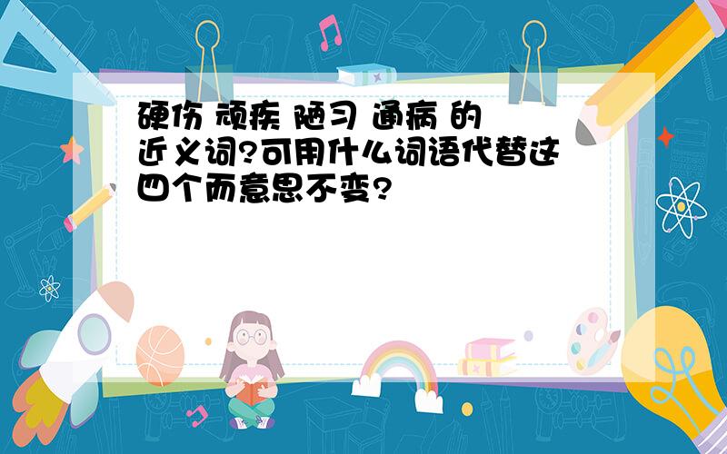 硬伤 顽疾 陋习 通病 的 近义词?可用什么词语代替这 四个而意思不变?