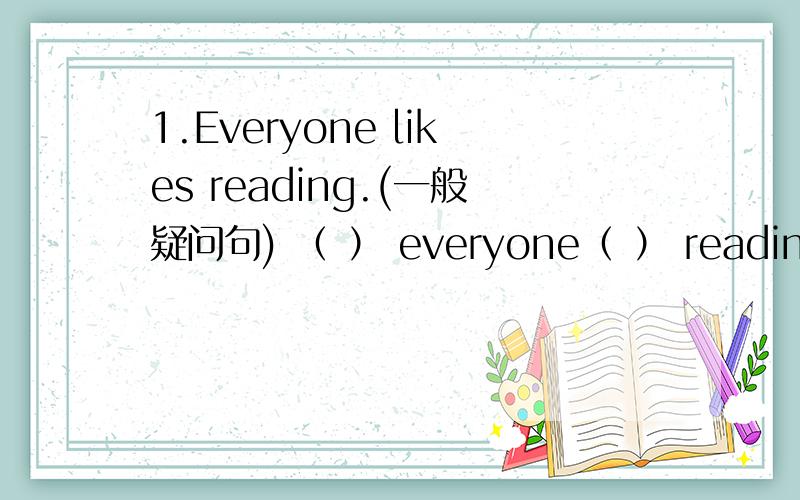 1.Everyone likes reading.(一般疑问句) （ ） everyone（ ） reading?