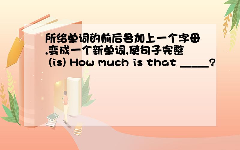 所给单词的前后各加上一个字母,变成一个新单词,使句子完整 (is) How much is that _____?