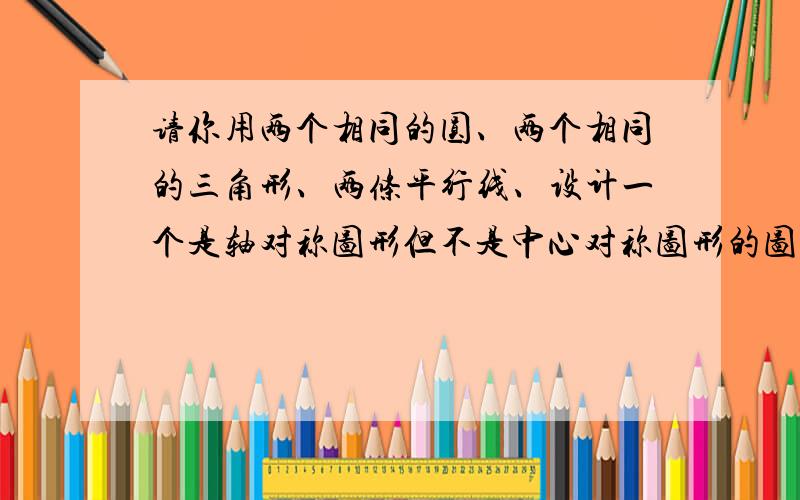 请你用两个相同的圆、两个相同的三角形、两条平行线、设计一个是轴对称图形但不是中心对称图形的图形