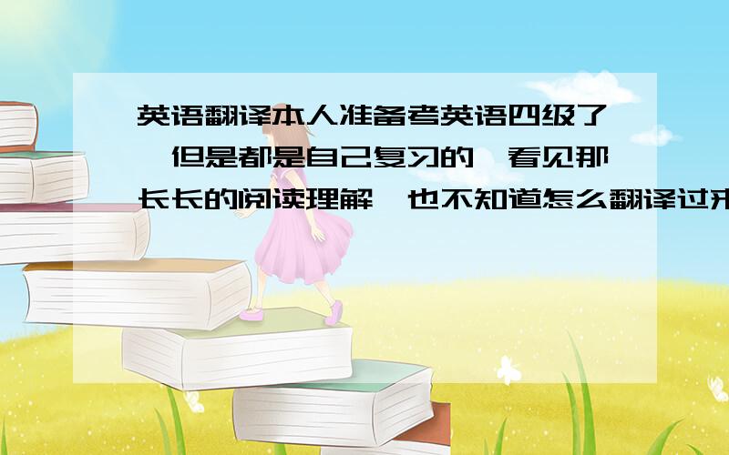 英语翻译本人准备考英语四级了,但是都是自己复习的,看见那长长的阅读理解,也不知道怎么翻译过来,实在太长了,哭死了!有经验