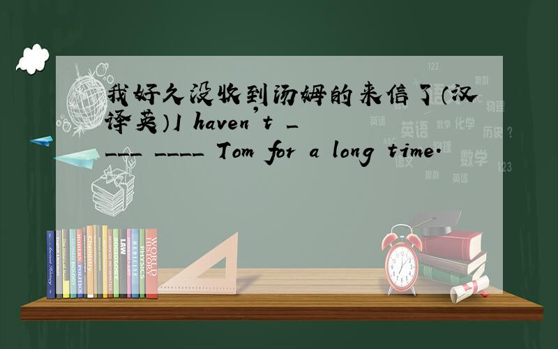 我好久没收到汤姆的来信了（汉译英）I haven't ____ ____ Tom for a long time.