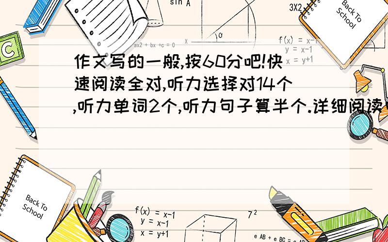 作文写的一般,按60分吧!快速阅读全对,听力选择对14个,听力单词2个,听力句子算半个.详细阅读中的选择