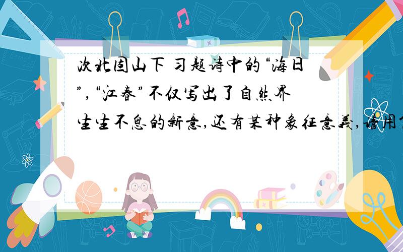 次北固山下 习题诗中的“海日”,“江春”不仅写出了自然界生生不息的新意,还有某种象征意义,请用简洁的语言写出来：————