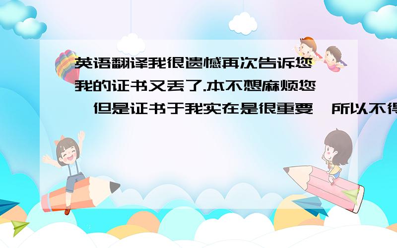 英语翻译我很遗憾再次告诉您,我的证书又丢了.本不想麻烦您,但是证书于我实在是很重要,所以不得不麻烦您再次寄一次,希望我以