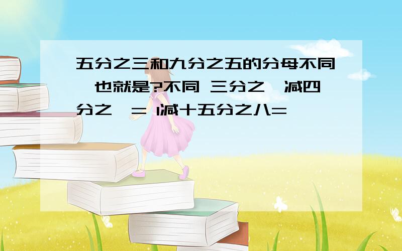 五分之三和九分之五的分母不同,也就是?不同 三分之一减四分之一= 1减十五分之八=