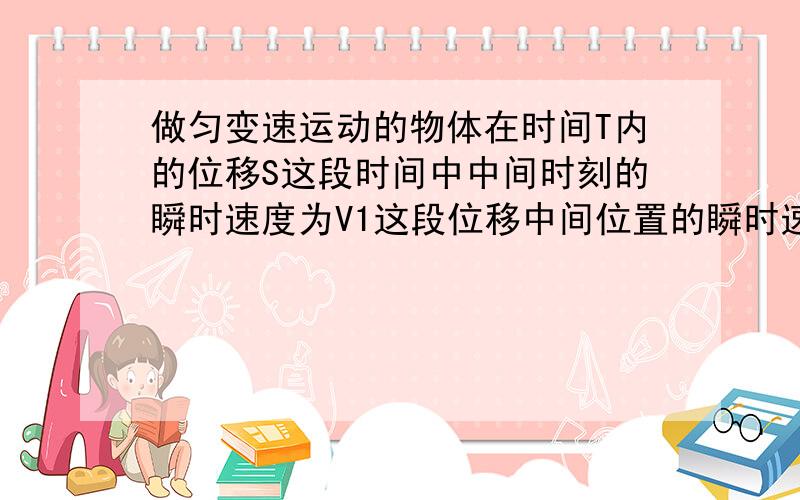 做匀变速运动的物体在时间T内的位移S这段时间中中间时刻的瞬时速度为V1这段位移中间位置的瞬时速度为V2