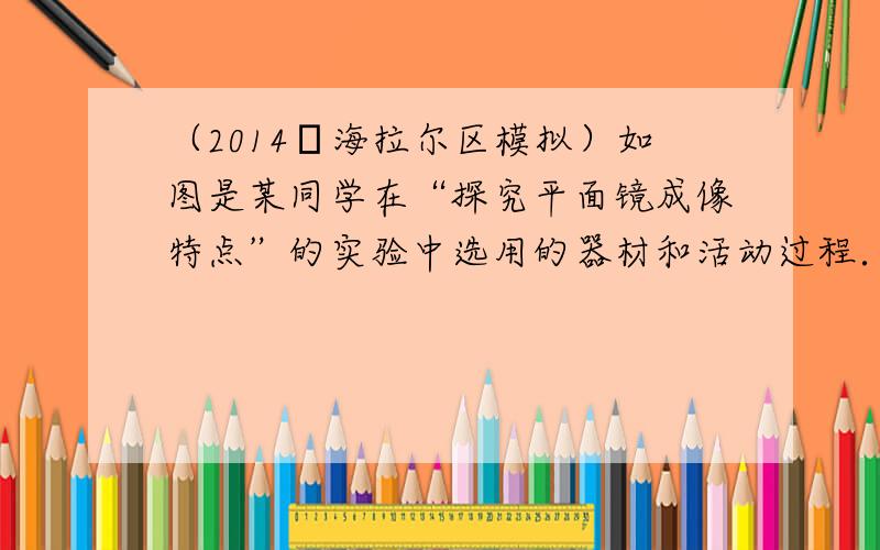 （2014•海拉尔区模拟）如图是某同学在“探究平面镜成像特点”的实验中选用的器材和活动过程．