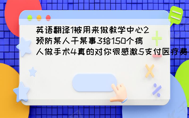 英语翻译1被用来做教学中心2预防某人干某事3给150个病人做手术4真的对你很感激5支付医疗费