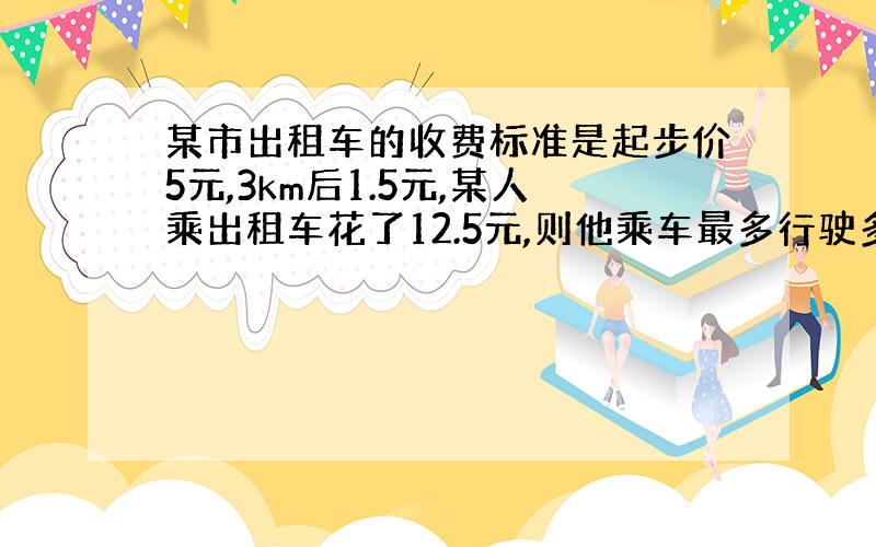 某市出租车的收费标准是起步价5元,3km后1.5元,某人乘出租车花了12.5元,则他乘车最多行驶多少千米?