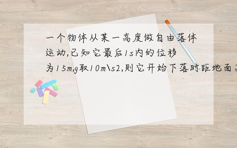 一个物体从某一高度做自由落体运动,已知它最后1s内的位移为15m,g取10m\s2,则它开始下落时距地面高度为