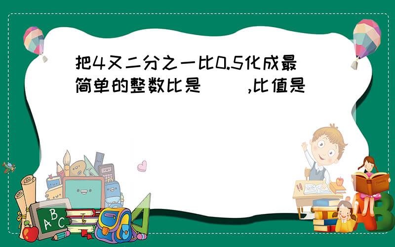 把4又二分之一比0.5化成最简单的整数比是（ ）,比值是( )