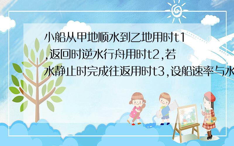 小船从甲地顺水到乙地用时t1,返回时逆水行舟用时t2,若水静止时完成往返用时t3,设船速率与水流速率均不变,则