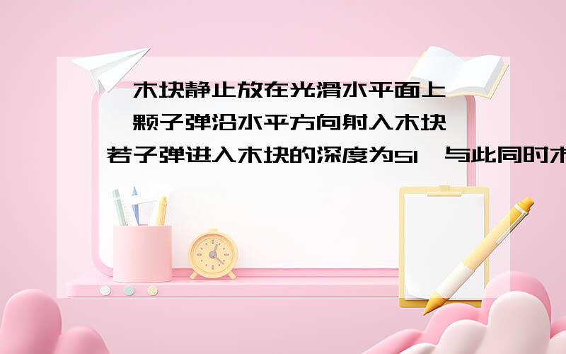 一木块静止放在光滑水平面上,一颗子弹沿水平方向射入木块,若子弹进入木块的深度为S1,与此同时木块沿水平面移动了S2,设子