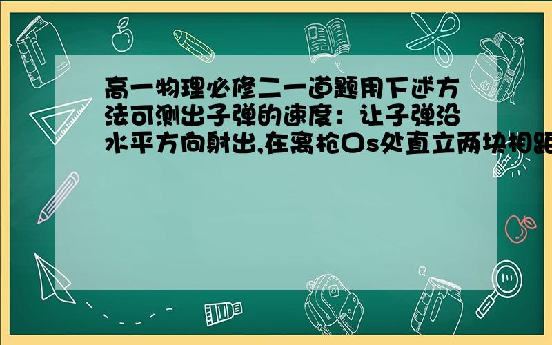 高一物理必修二一道题用下述方法可测出子弹的速度：让子弹沿水平方向射出,在离枪口s处直立两块相距L的固定薄板测出薄板上两个