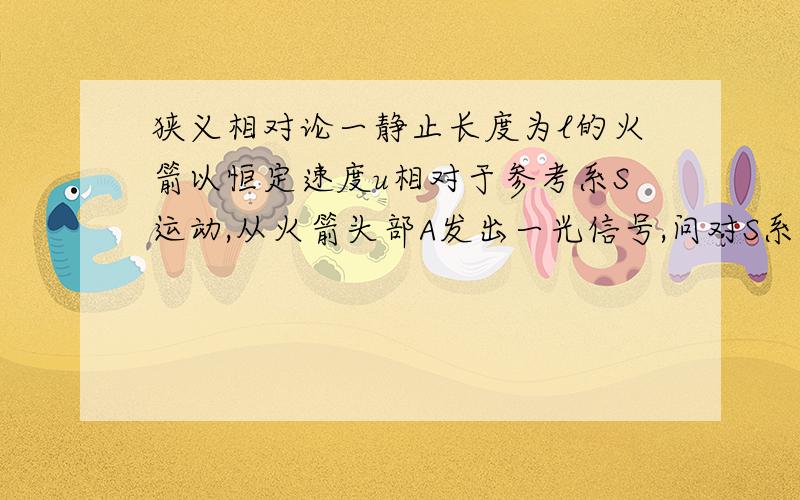 狭义相对论一静止长度为l的火箭以恒定速度u相对于参考系S运动,从火箭头部A发出一光信号,问对S系中的观察者而言光信号从火