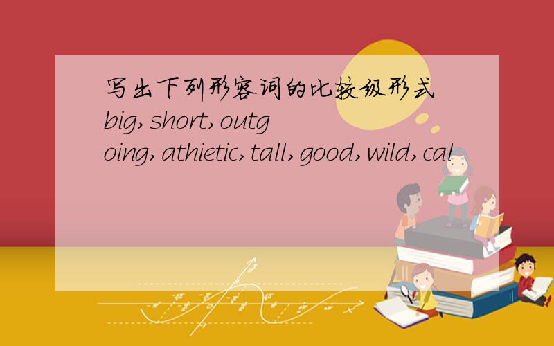 写出下列形容词的比较级形式 big,short,outgoing,athietic,tall,good,wild,cal