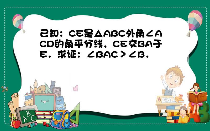 已知：CE是△ABC外角∠ACD的角平分线，CE交BA于E．求证：∠BAC＞∠B．