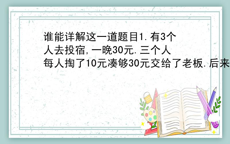 谁能详解这一道题目1.有3个人去投宿,一晚30元.三个人每人掏了10元凑够30元交给了老板.后来老板说今天优惠只要25元