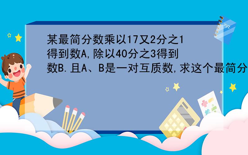 某最简分数乘以17又2分之1得到数A,除以40分之3得到数B.且A、B是一对互质数,求这个最简分数.