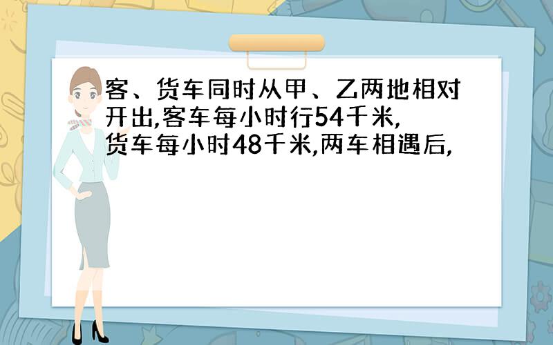 客、货车同时从甲、乙两地相对开出,客车每小时行54千米,货车每小时48千米,两车相遇后,