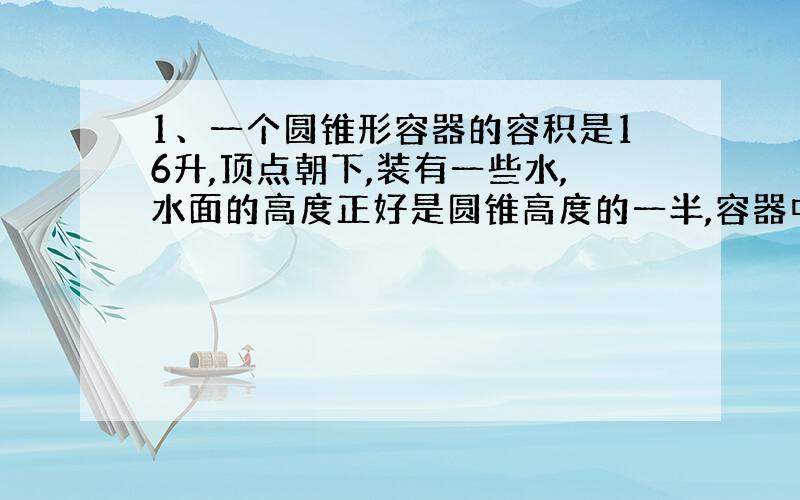 1、一个圆锥形容器的容积是16升,顶点朝下,装有一些水,水面的高度正好是圆锥高度的一半,容器中装有水多少升?