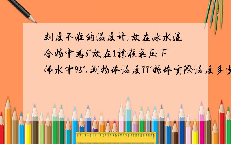 刻度不准的温度计,放在冰水混合物中为5°放在1标准气压下沸水中95°,测物体温度77°物体实际温度多少?