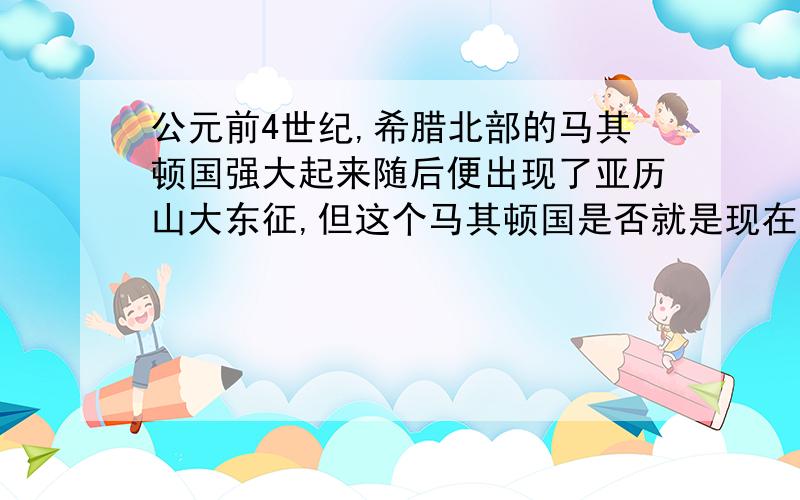 公元前4世纪,希腊北部的马其顿国强大起来随后便出现了亚历山大东征,但这个马其顿国是否就是现在的马其顿