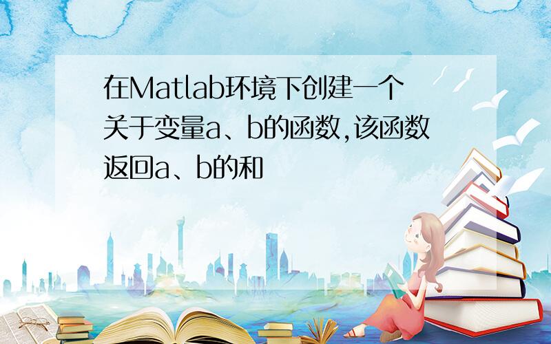 在Matlab环境下创建一个关于变量a、b的函数,该函数返回a、b的和