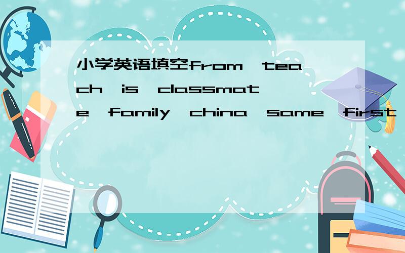 小学英语填空from,teach,is,classmate,family,china,same,first 请将合适的单