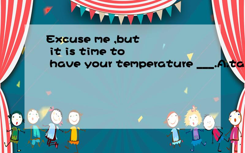 Excuse me ,but it is time to have your temperature ___.A.tak