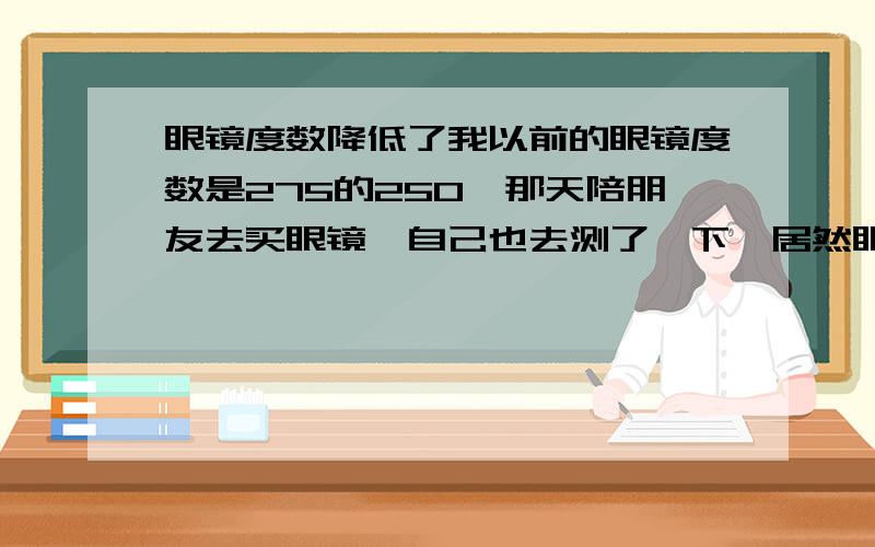 眼镜度数降低了我以前的眼镜度数是275的250,那天陪朋友去买眼镜,自己也去测了一下,居然眼镜的度数降到了200的175