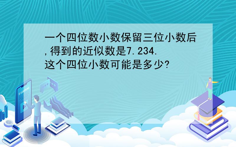 一个四位数小数保留三位小数后,得到的近似数是7.234.这个四位小数可能是多少?