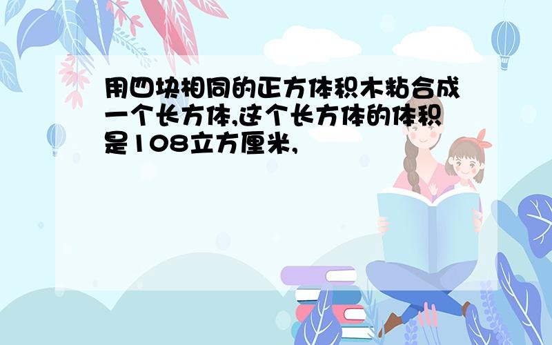 用四块相同的正方体积木粘合成一个长方体,这个长方体的体积是108立方厘米,