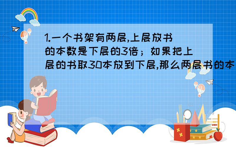 1.一个书架有两层,上层放书的本数是下层的3倍；如果把上层的书取30本放到下层,那么两层书的本数正好相等.原来两层书架上