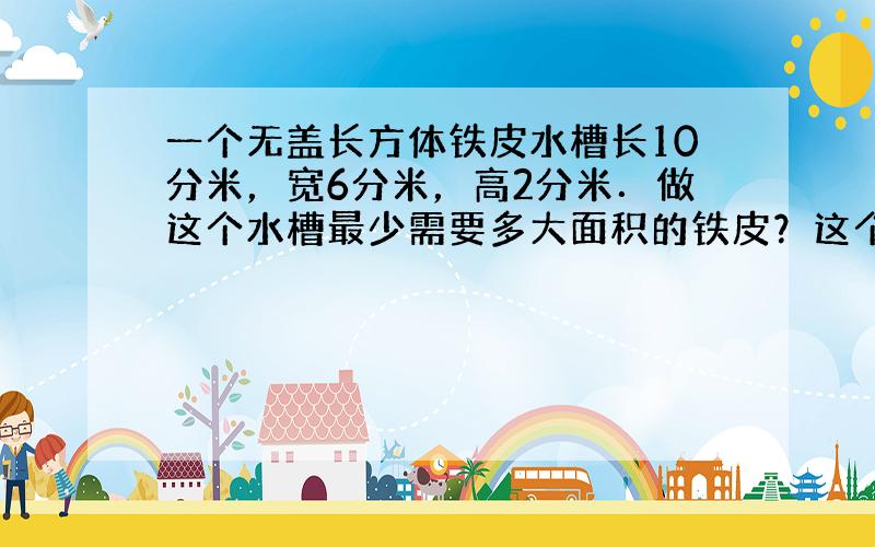 一个无盖长方体铁皮水槽长10分米，宽6分米，高2分米．做这个水槽最少需要多大面积的铁皮？这个水槽最多可以装多少升水？