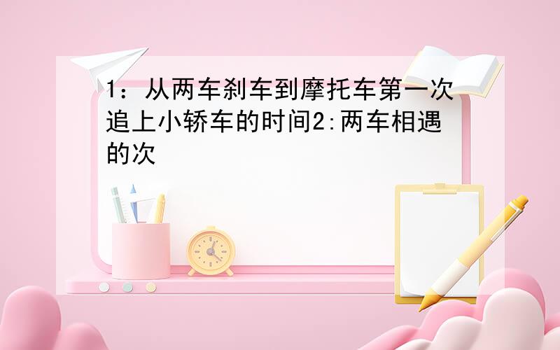 1：从两车刹车到摩托车第一次追上小轿车的时间2:两车相遇的次