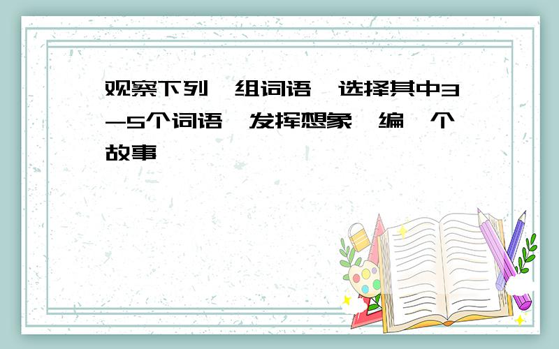 观察下列一组词语,选择其中3-5个词语,发挥想象,编一个故事