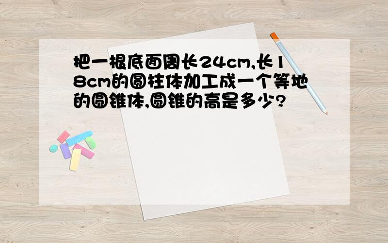 把一根底面周长24cm,长18cm的圆柱体加工成一个等地的圆锥体,圆锥的高是多少?