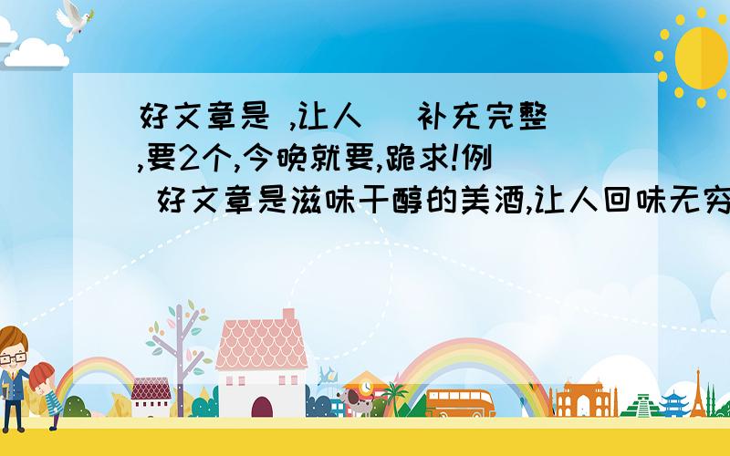 好文章是 ,让人 ．补充完整,要2个,今晚就要,跪求!例 好文章是滋味干醇的美酒,让人回味无穷．