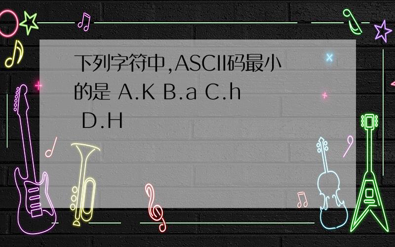 下列字符中,ASCII码最小的是 A.K B.a C.h D.H