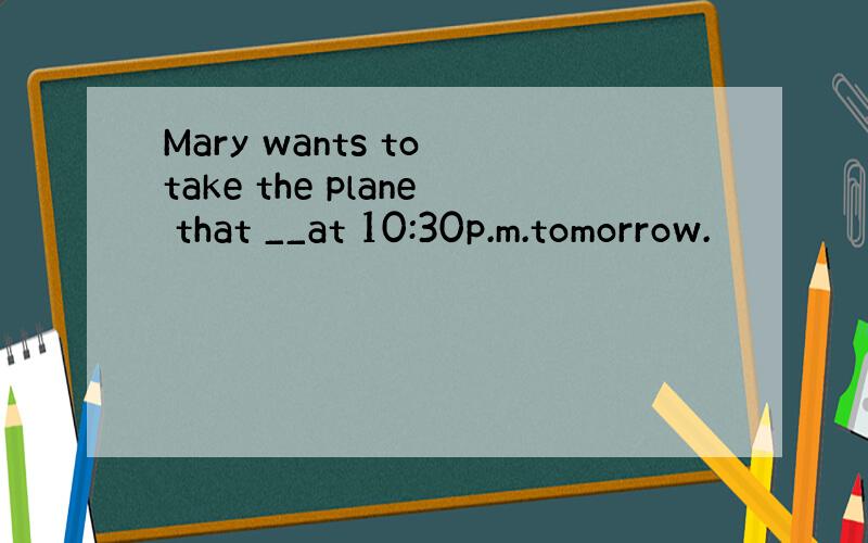 Mary wants to take the plane that __at 10:30p.m.tomorrow.