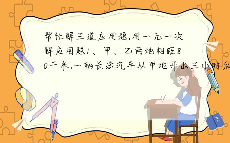 帮忙解三道应用题,用一元一次解应用题1、甲、乙两地相距80千米,一辆长途汽车从甲地开出三小时后,一辆小汽车也从甲地开出,