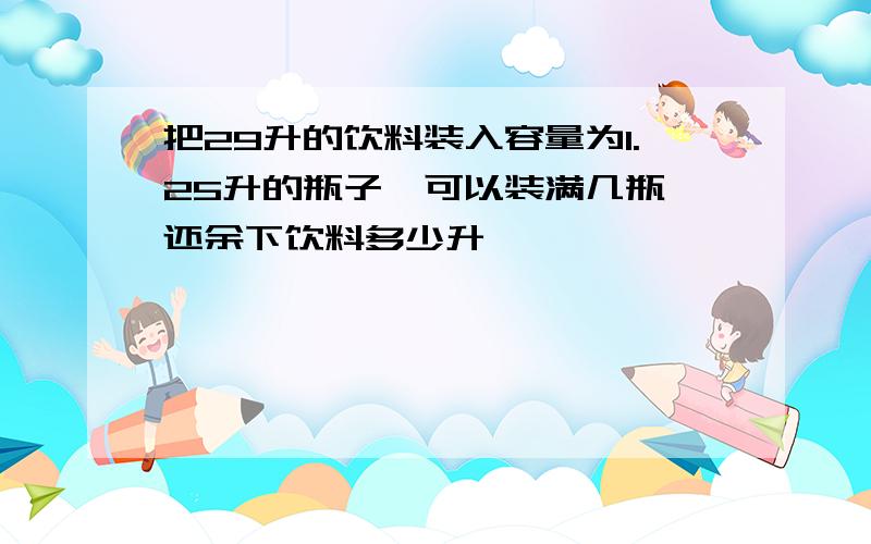 把29升的饮料装入容量为1.25升的瓶子,可以装满几瓶,还余下饮料多少升