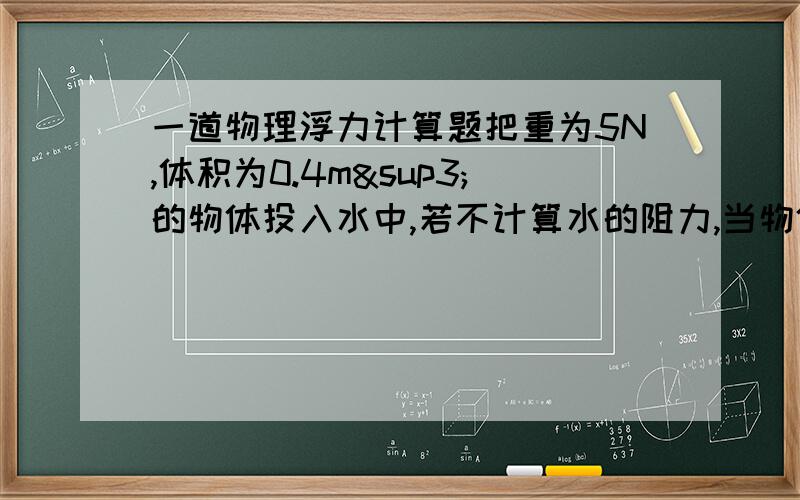 一道物理浮力计算题把重为5N,体积为0.4m³的物体投入水中,若不计算水的阻力,当物体静止所受的浮力大小为?