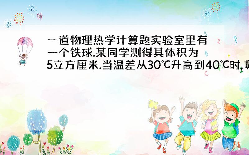 一道物理热学计算题实验室里有一个铁球.某同学测得其体积为5立方厘米.当温差从30℃升高到40℃时,吸收的热量是65J.请