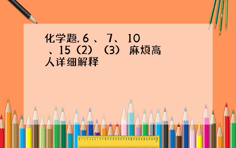 化学题. 6 、 7、 10 、15（2）（3） 麻烦高人详细解释