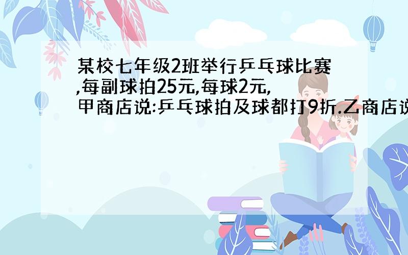 某校七年级2班举行乒乓球比赛,每副球拍25元,每球2元,甲商店说:乒乓球拍及球都打9折.乙商店说:买一副球拍送2只球.