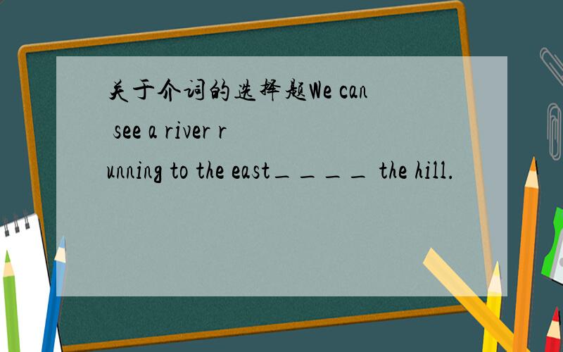 关于介词的选择题We can see a river running to the east____ the hill.