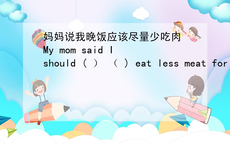 妈妈说我晚饭应该尽量少吃肉 My mom said I should ( ） （ ) eat less meat for